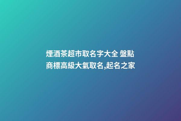 煙酒茶超市取名字大全 盤點商標高級大氣取名,起名之家